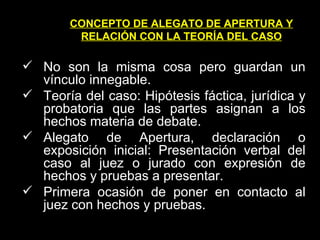 CONCEPTO DE ALEGATO DE APERTURA Y RELACIÓN CON LA TEORÍA DEL CASO No son la misma cosa pero guardan un vínculo innegable.  Teoría del caso: Hipótesis fáctica, jurídica y probatoria que las partes asignan a los hechos materia de debate. Alegato de Apertura, declaración o exposición inicial: Presentación verbal del caso al juez o jurado con expresión de hechos y pruebas a presentar. Primera ocasión de poner en contacto al juez con hechos y pruebas. 