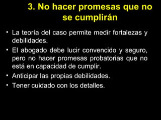 3. No hacer promesas que no se cumplirán La teoría del caso permite medir fortalezas y debilidades. El abogado debe lucir convencido y seguro, pero no hacer promesas probatorias que no está en capacidad de cumplir. Anticipar las propias debilidades. Tener cuidado con los detalles. 