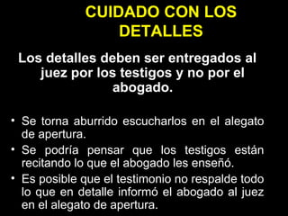 CUIDADO CON LOS DETALLES Los detalles deben ser entregados al juez por los testigos y no por el abogado. Se torna aburrido escucharlos en el alegato de apertura. Se podría pensar que los testigos están recitando lo que el abogado les enseñó. Es posible que el testimonio no respalde todo lo que en detalle informó el abogado al juez en el alegato de apertura. 