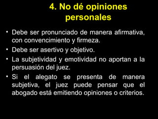 4. No dé opiniones personales Debe ser pronunciado de manera afirmativa, con convencimiento y firmeza. Debe ser asertivo y objetivo. La subjetividad y emotividad no aportan a la persuasión del juez. Si el alegato se presenta de manera subjetiva, el juez puede pensar que el abogado está emitiendo opiniones o criterios. 