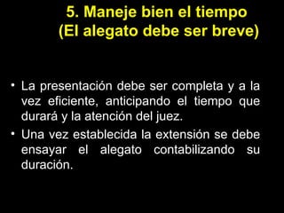5. Maneje bien el tiempo  (El alegato debe ser breve) La presentación debe ser completa y a la vez eficiente, anticipando el tiempo que durará y la atención del juez. Una vez establecida la extensión se debe ensayar el alegato contabilizando su duración.   