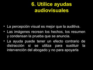 6. Utilice ayudas audiovisuales La percepción visual es mejor que la auditiva. Las imágenes recrean los hechos, los resumen y condensan la prueba que se anuncia. La ayuda puede tener un efecto contrario de distracción si se utiliza para sustituir la intervención del abogado y no para apoyarla   