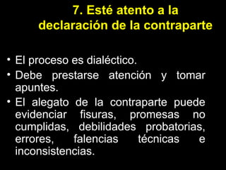 7. Esté atento a la declaración de la contraparte El proceso es dialéctico. Debe prestarse atención y tomar apuntes. El alegato de la contraparte puede evidenciar fisuras, promesas no cumplidas, debilidades probatorias, errores, falencias técnicas e inconsistencias.   