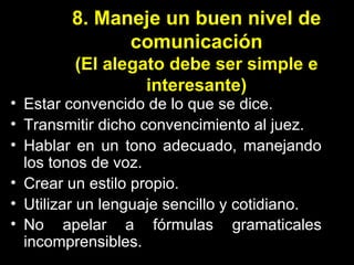 8. Maneje un buen nivel de comunicación (El alegato debe ser simple e interesante) Estar convencido de lo que se dice. Transmitir dicho convencimiento al juez. Hablar en un tono adecuado, manejando los tonos de voz. Crear un estilo propio. Utilizar un lenguaje sencillo y cotidiano. No apelar a fórmulas gramaticales incomprensibles.  