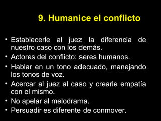 9. Humanice el conflicto Establecerle al juez la diferencia de nuestro caso con los demás. Actores del conflicto: seres humanos. Hablar en un tono adecuado, manejando los tonos de voz. Acercar al juez al caso y crearle empatía con el mismo. No apelar al melodrama. Persuadir es diferente de conmover.  
