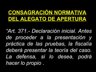 CONSAGRACIÓN NORMATIVA DEL ALEGATO DE APERTURA “ Art. 371.- Declaración inicial. Antes de proceder a la presentación y práctica de las pruebas, la fiscalía deberá presentar la teoría del caso. La defensa, si lo desea, podrá hacer lo propio   . 