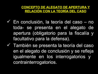 CONCEPTO DE ALEGATO DE APERTURA Y RELACIÓN CON LA TEORÍA DEL CASO En conclusión, la teoría del caso – no toda- se presenta en el alegato de apertura (obligatorio para la fiscalía y facultativo para la defensa). También se presenta la teoría del caso en el alegato de conclusión y se refleja igualmente en los interrogatorios y  contrainterrogatorios. 