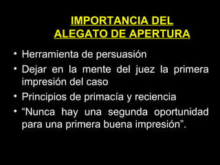 Herramienta de persuasión Dejar en la mente del juez la primera impresión del caso Principios de primacía y reciencia “ Nunca hay una segunda oportunidad para una primera buena impresión”. IMPORTANCIA DEL ALEGATO DE APERTURA 