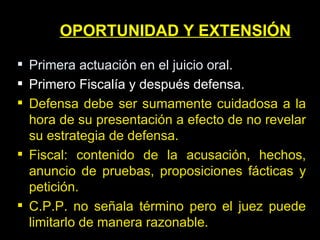 OPORTUNIDAD Y EXTENSIÓN Primera actuación en el juicio oral. Primero Fiscalía y después defensa. Defensa debe ser sumamente cuidadosa a la hora de su presentación a efecto de no revelar su estrategia de defensa. Fiscal: contenido de la acusación, hechos, anuncio de pruebas, proposiciones fácticas y petición. C.P.P. no señala término pero el juez puede limitarlo de manera razonable. 