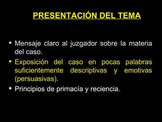 PRESENTACIÓN DEL TEMA Mensaje claro al juzgador sobre la materia del caso. Exposición del caso en pocas palabras suficientemente descriptivas y emotivas (persuasivas). Principios de primacía y reciencia. 