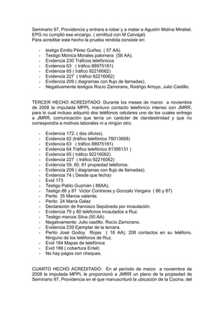 Seminario 97, Providencia y entrara a robar y a matar a Agustín Molina Mirabel.
EPG no cumplió ese encargo. ( similitud con M Carvajal)
Para acreditar este hecho la prueba rendida consiste en:
- testigo Emilio Pérez Guiñez. ( 57 AA)
- Testigo Mónica Morales palomera (58 AA).
- Evidencia 230 Tráficos telefónicos
- Evidencia 63 ( tráfico 88975181)
- Evidencia 65 ( tráfico 92216062)
- Evidencia 227 ( tráfico 92216062)
- Evidencia 209 ( diagramas con flujo de llamadas).
- Negativamente testigos Rocío Zamorano, Rodrigo Arroyo, Julio Castillo.
TERCER HECHO ACREDITADO: Durante los meses de marzo a noviembre
de 2008 la imputada MPPL mantuvo contacto telefónico intenso con JMRR,
para lo cual incluso adquirió dos teléfonos celulares uno de los cuales entrego
a JMRR, comunicación que tenía un carácter de clandestinidad y que no
correspondía a motivos laborales ni a ningún otro.
- Evidencia 172. ( dos oficios).
- Evidencia 62 (tráfico telefónico 78013668)
- Evidencia 63 ( tráfico 88975181)
- Evidencia 64 Tráfico telefónico 81395131 )
- Evidencia 65 ( tráfico 92216062)
- Evidencia 227 ( tráfico 92216062)
- Evidencia 59, 60, 61 propiedad teléfonos.
- Evidencia 209 ( diagramas con flujo de llamadas).
- Evidencia 74 ( Desde que fecha)
- Evid 173
- Testigo Pablo Guzmán ( 88AA).
- Testigo 86 y 87 Victor Contreras y Gonzalo Vergara ( 86 y 87)
- Perito 35 Marcia valiente.
- Perito 24 María Galaz
- Declaración de francisco Sepúlveda por incautación.
- Evidencia 79 y 80 telefonos incautados a Ruz.
- Testigo marcos Silva (50 AA)
- Negativamente: Julio castillo. Rocío Zamorano.
- Evidencia 239 Ejemplar de la tercera.
- Perito José Godoy Rojas ( 18 AA). 208 contactos en su teléfono.
Ninguno de los teléfonos de Ruz.
- Evid 184 Mapas de telefónica
- Evid 186 ( cobertura Entel)
- No hay pagos con cheques.
CUARTO HECHO ACREDITADO: En el período de marzo a noviembre de
2008 la imputada MPPL le proporcionó a JMRR un plano de la propiedad de
Seminario 97, Providencia en el que manuscrituró la ubicación de la Cocina, del
 