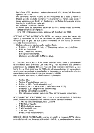 De Infante 1020: Arquitecto, orientación sexual, VIH, Automóvil, Forma de
apertura del portón.
De Seminario: Horario y rutina de los integrantes de la casa ( incluye a
Diego), puerta blindada, nombres y sobrenombres ( nena), caja fuerte y
joyas, vacaciones de Belén en Septiembre, conflictos de herencia, pronta
inscripción en el Conservador, etc.
Ojo incidente con el auto de DSH
La mayor parte del tiempo ella estaba en su casa, donde estaba su oficina.
Tráficos telefónicos siempre allí.
- Evid 129-130 Liquidaciones de sociedad 24 de octubre de 2008.
SEPTIMO HECHO ACREDITADO: MPPL se proveyó entre los meses de
agosto y septiembre de 2008 de 10 millones de pesos en efectivo, mediante
cheques que se giró de sus cuentas corrientes sin que exista un destino
conocido de dichos dineros.
Cartolas, cheques, créditos, Julio castillo, Rocío.
- Evid 69, , 116, 117, 118, 146, 147 Cheques y cartolas banco de Chile.
- Evid 161 Scotiabank
- Evid 72 Préstamo Falabella.
- Sin explicación defensa.
- Llamados y declaración de Marcos Silva.
OCTAVO HECHO ACREDITADO: JMRR sindicó a MPPL como la persona que
le encomendó estos crímenes. Con fecha 06 y 17 de noviembre, esta última en
presencia de su abogado defensor respecto a los hechos de seminario y con
fecha 3, 4 y 11 de diciembre de 2008 esta última oportunidad en presencia de
su abogado respecto de ambos hechos entregando una serie de antecedentes
que sólo le podrían haber sido proporcionados por MPPL.
Para acreditar este hecho la prueba rendida consiste en:
- Testigo BIM.
- Testigo Patricio Caroca Luengo.
- Evidencia 223 ( Certificado del Octavo).
- Evidencia 240 ( la tercera del 11 de diciembre de 2008)
- Evidencia 205 ( fotografías de calle Infante)
- Evidencia 22 (fotografías del SS).
- Ojo tráficos demuestran que el día 24 de abril ambos se encuentran.
NOVENO HECHO ACREDITADO: tras ocurrir el homicidio de DSH la imputada
MPPL intentó suicidarse mediante una intoxicación de medicamentos.
- T 74 y 75 Manuel Inostroza, Alice Querard.
- P 43 Rafael Vizuete.
- T 49 Sheila Cerda Venero.
- T 42 Patricio Montes.
- T 48 Julio Castillo.
- Evid 82 fotos de la detención.
DECIMO HECHO ACREDITADO: estando en prisión la imputada MPPL intentó
ofrecerle 30 millones de pesos al imputado JMRR y a su abogado para que se
 