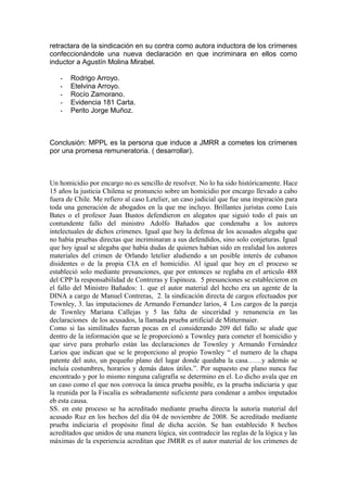 retractara de la sindicación en su contra como autora inductora de los crímenes
confeccionándole una nueva declaración en que incriminara en ellos como
inductor a Agustín Molina Mirabel.
- Rodrigo Arroyo.
- Etelvina Arroyo.
- Rocío Zamorano.
- Evidencia 181 Carta.
- Perito Jorge Muñoz.
Conclusión: MPPL es la persona que induce a JMRR a cometes los crímenes
por una promesa remuneratoria. ( desarrollar).
Un homicidio por encargo no es sencillo de resolver. No lo ha sido históricamente. Hace
15 años la justicia Chilena se pronuncio sobre un homicidio por encargo llevado a cabo
fuera de Chile. Me refiero al caso Letelier, un caso judicial que fue una inspiración para
toda una generación de abogados en la que me incluyo. Brillantes juristas como Luis
Bates o el profesor Juan Bustos defendieron en alegatos que siguió todo el pais un
contundente fallo del ministro Adolfo Bañados que condenaba a los autores
intelectuales de dichos crímenes. Igual que hoy la defensa de los acusados alegaba que
no había pruebas directas que incriminaran a sus defendidos, sino solo conjeturas. Igual
que hoy igual se alegaba que había dudas de quienes habían sido en realidad los autores
materiales del crimen de Orlando letelier aludiendo a un posible interés de cubanos
disidentes o de la propia CIA en el homicidio. Al igual que hoy en el proceso se
estableció solo mediante presunciones, que por entonces se reglaba en el articulo 488
del CPP la responsabilidad de Contreras y Espinoza. 5 presunciones se establecieron en
el fallo del Ministro Bañados: 1. que el autor material del hecho era un agente de la
DINA a cargo de Manuel Contreras, 2. la sindicación directa de cargos efectuados por
Townley, 3. las imputaciones de Armando Fernandez larios, 4 Los cargos de la pareja
de Townley Mariana Callejas y 5 las falta de sinceridad y renunencia en las
declaraciones de los acusados, la llamada prueba artificial de Mittermaier.
Como si las similitudes fueran pocas en el considerando 209 del fallo se alude que
dentro de la información que se le proporcionó a Townley para cometer el homicidio y
que sirve para probarlo están las declaraciones de Townley y Armando Fernández
Larios que indican que se le proporciono al propio Townley “ el numero de la chapa
patente del auto, un pequeño plano del lugar donde quedaba la casa……y además se
incluía costumbres, horarios y demás datos útiles.”. Por supuesto ese plano nunca fue
encontrado y por lo mismo ninguna caligrafía se determino en el. Lo dicho avala que en
un caso como el que nos convoca la única prueba posible, es la prueba indiciaria y que
la reunida por la Fiscalía es sobradamente suficiente para condenar a ambos imputados
eb esta causa.
SS. en este proceso se ha acreditado mediante prueba directa la autoría material del
acusado Ruz en los hechos del día 04 de noviembre de 2008. Se acreditado mediante
prueba indiciaria el propósito final de dicha acción. Se han establecido 8 hechos
acreditados que unidos de una manera lógica, sin contradecir las reglas de la lógica y las
máximas de la experiencia acreditan que JMRR es el autor material de los crímenes de
 