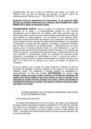 probablemente más por el plus de motivación que exige....que actúa en
realidad como un plus de garantía que permite un mayor control del
razonamiento del Tribunal a quo...." (STS 33/2005, 19.01.2005).
Sentencia Corte de Apelaciones de Concepción, 31 de enero de 2006.
Recurso de nulidad interpuesto por la defensa, Rol N°3-2006 R.P.P, RUC
0400247703-9, delito de homicidio simple.
CONSIDERANDO QUINTO: “Que en cuento a la valoración contraria a los
principios de la lógica y la fundamentación basada en una inexacta
reproducción de los dichos de los testigos, cabe tener presente que sin
perjuicio del atento examen de las razones teóricas esgrimidas por la Defensa
para justificar la prueba indiciaria y de sus efectos, lo que adquiere mayor
relevancia cuando existe liberta de pruebas y de la valoración de la misma, es
preciso destacar que su importancia radica fundamentalmente en la necesidad
de obtención, por parte del ente juzgador, de certeza o convicción necesaria
ante la falta o insuficiencia de prueba directa... Recordemos que el nuevo
proceso penal la prueba indiciaria tiene un nuevo tratamiento, el que se
desprende del artículo 295 del respectivo Código Procesal, el que señala que
“todos los hechos y circunstancias pertinentes para la adecuada solución del
caso sometido a enjuiciamiento podrán ser probados por cualquier medio
producido o incorporado en conformidad a la ley” y cuando se refiere a
cualquier medio producido se refiere especialmente a la prueba indiciaria, pues
ésta es la única que se produce en el juicio, por cuanto las demás se
incorporan.
Es por lo anterior, que a través de prueba indirecta o indiciaria se evita la
impunidad de aquellas conductas respecto de las cuales no se cuenta, por
cualquier motivo, con evidencias o pruebas directas de participación o
responsabilidad. Al decir del profesor MITTERMAIER los indicios “son
testigos mudos que parece haber colocado la Providencia alrededor del
crimen para hacer resaltar la luz de la sombra en que el criminal se ha
esforzado en ocultar el hecho principal; son como un fanal que alumbra el
entendimiento del juez y le dirige a los seguros vestigios que basta seguir
para llegar a la verdad”.
I. AUTORIA MATERIAL DE LOS HECHOS OCURRIDOS CON FECHA
04 DE NOVIEMBRE DE 2008.
- Breve descripción del hecho.
El acusado Ruz Rodríguez con el fin de robar y de matar a los integrantes
del grupo familiar del domicilio ubicado en Seminario 97 Providencia, concurrió
con fecha 04 de noviembre a dicho inmueble y en su interior efectuó dos
disparos en contra de DSH, uno de los cuales lo hirió en el lado derecho del
cuello y le propinó una herida cortopunzante en el lado cervical izquierdo, tras
lo cual huyó del lugar.
 