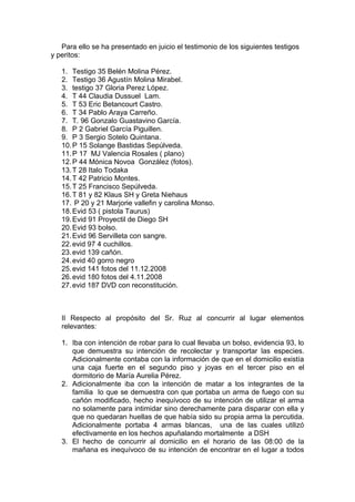 Para ello se ha presentado en juicio el testimonio de los siguientes testigos
y peritos:
1. Testigo 35 Belén Molina Pérez.
2. Testigo 36 Agustín Molina Mirabel.
3. testigo 37 Gloria Perez López.
4. T 44 Claudia Dussuel Lam.
5. T 53 Eric Betancourt Castro.
6. T 34 Pablo Araya Carreño.
7. T. 96 Gonzalo Guastavino García.
8. P 2 Gabriel García Piguillen.
9. P 3 Sergio Sotelo Quintana.
10.P 15 Solange Bastidas Sepúlveda.
11.P 17 MJ Valencia Rosales ( plano)
12.P 44 Mónica Novoa González (fotos).
13.T 28 Italo Todaka
14.T 42 Patricio Montes.
15.T 25 Francisco Sepúlveda.
16.T 81 y 82 Klaus SH y Greta Niehaus
17. P 20 y 21 Marjorie vallefin y carolina Monso.
18.Evid 53 ( pistola Taurus)
19.Evid 91 Proyectil de Diego SH
20.Evid 93 bolso.
21.Evid 96 Servilleta con sangre.
22.evid 97 4 cuchillos.
23.evid 139 cañón.
24.evid 40 gorro negro
25.evid 141 fotos del 11.12.2008
26.evid 180 fotos del 4.11.2008
27.evid 187 DVD con reconstitución.
II Respecto al propósito del Sr. Ruz al concurrir al lugar elementos
relevantes:
1. Iba con intención de robar para lo cual llevaba un bolso, evidencia 93, lo
que demuestra su intención de recolectar y transportar las especies.
Adicionalmente contaba con la información de que en el domicilio existía
una caja fuerte en el segundo piso y joyas en el tercer piso en el
dormitorio de María Aurelia Pérez.
2. Adicionalmente iba con la intención de matar a los integrantes de la
familia lo que se demuestra con que portaba un arma de fuego con su
cañón modificado, hecho inequívoco de su intención de utilizar el arma
no solamente para intimidar sino derechamente para disparar con ella y
que no quedaran huellas de que había sido su propia arma la percutida.
Adicionalmente portaba 4 armas blancas, una de las cuales utilizó
efectivamente en los hechos apuñalando mortalmente a DSH
3. El hecho de concurrir al domicilio en el horario de las 08:00 de la
mañana es inequívoco de su intención de encontrar en el lugar a todos
 