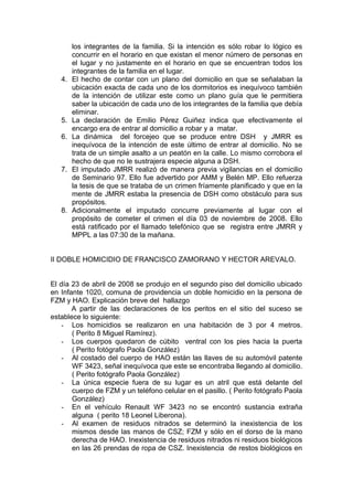 los integrantes de la familia. Si la intención es sólo robar lo lógico es
concurrir en el horario en que existan el menor número de personas en
el lugar y no justamente en el horario en que se encuentran todos los
integrantes de la familia en el lugar.
4. El hecho de contar con un plano del domicilio en que se señalaban la
ubicación exacta de cada uno de los dormitorios es inequívoco también
de la intención de utilizar este como un plano guía que le permitiera
saber la ubicación de cada uno de los integrantes de la familia que debía
eliminar.
5. La declaración de Emilio Pérez Guiñez indica que efectivamente el
encargo era de entrar al domicilio a robar y a matar.
6. La dinámica del forcejeo que se produce entre DSH y JMRR es
inequívoca de la intención de este último de entrar al domicilio. No se
trata de un simple asalto a un peatón en la calle. Lo mismo corrobora el
hecho de que no le sustrajera especie alguna a DSH.
7. El imputado JMRR realizó de manera previa vigilancias en el domicilio
de Seminario 97. Ello fue advertido por AMM y Belén MP. Ello refuerza
la tesis de que se trataba de un crimen fríamente planificado y que en la
mente de JMRR estaba la presencia de DSH como obstáculo para sus
propósitos.
8. Adicionalmente el imputado concurre previamente al lugar con el
propósito de cometer el crimen el día 03 de noviembre de 2008. Ello
está ratificado por el llamado telefónico que se registra entre JMRR y
MPPL a las 07:30 de la mañana.
II DOBLE HOMICIDIO DE FRANCISCO ZAMORANO Y HECTOR AREVALO.
El día 23 de abril de 2008 se produjo en el segundo piso del domicilio ubicado
en Infante 1020, comuna de providencia un doble homicidio en la persona de
FZM y HAO. Explicación breve del hallazgo
A partir de las declaraciones de los peritos en el sitio del suceso se
establece lo siguiente:
- Los homicidios se realizaron en una habitación de 3 por 4 metros.
( Perito 8 Miguel Ramírez).
- Los cuerpos quedaron de cúbito ventral con los pies hacia la puerta
( Perito fotógrafo Paola González)
- Al costado del cuerpo de HAO están las llaves de su automóvil patente
WF 3423, señal inequívoca que este se encontraba llegando al domicilio.
( Perito fotógrafo Paola González)
- La única especie fuera de su lugar es un atril que está delante del
cuerpo de FZM y un teléfono celular en el pasillo. ( Perito fotógrafo Paola
González)
- En el vehículo Renault WF 3423 no se encontró sustancia extraña
alguna ( perito 18 Leonel Liberona).
- Al examen de residuos nitrados se determinó la inexistencia de los
mismos desde las manos de CSZ; FZM y sólo en el dorso de la mano
derecha de HAO. Inexistencia de residuos nitrados ni residuos biológicos
en las 26 prendas de ropa de CSZ. Inexistencia de restos biológicos en
 