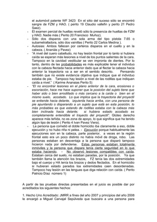 el automóvil patente WF 3423 En el sitio del suceso sólo se encontró
sangre de FZM y HAO. ( perito 19 Claudio vallefin y perito 21 Pedro
Saez).
- El examen percial de huellas reveló sólo la presencia de huellas de FZM
y HAO. Nadie más ( Perito 20 Francisco Muñoz).
- Sólo dos disparos con una sola arma del tipo pistola 7.65 o
subametralladora, sólo dos vainillas ( Perito 22 Carlos Medina ).
- Autosias: Ambos fallecen por certeros disparos en el cuello y en la
cabeza. ( Ananiás y Pavez)
- “A nivel del cuero cabelludo, no hay lesión frontal por lo tanto si hubiera
caída se esperan más lesiones a nivel de los puntos salientes de la cara.
Tampoco en la cavidad vestibular se ven impronta de dientes. Por lo
tanto, dentro de las probabilidades es más explicable tener el individuo
con la cabeza flectada hacia anterior dado que al flectar la cabeza hacia
anterior la trayectoria va a ser en el sentido descrito. Pensando
también que no existe evidencia objetiva que indique que el individuo
estaba de pie. Tampoco hay lesión a nivel de las rodillas que indiquen
caída a nivel.” ( Karime Ananaias Perito 5)
- “El no encontrar lesiones en el plano anterior de la cara, erosiones o
escoriación, hace me hace suponer que la posición del sujeto tiene que
haber sido o bien arrodillado o más cercano a la caída o bien en el
mismo suelo, acostado. Lo que implica que la trayectoria del proyectil
se entiende hacia delante, izquierda hacia arriba, con una persona de
pie apuntando o disparando a un sujeto que está en esta posición, lo
más probables es que estando de rodillas estaba con la cabeza más
bien inclinada hacia delante; si hubiera estado acostado es
completamente entendible el trayecto del proyectil”. Glúteo derecho
aparece más teñida, no es zona de apoyo, lo que significa que ha tenido
algún tipo de lesión ( Perito 4 Ivan Pavez Viera).
- La persona que cometió el doble homicidio iba claramente a eso, doble
ejecución y no hubo riña ni pelea. - Ejecución porque habitualmente las
ejecuciones son en la cabeza, parte posterior, a veces en la región
frontal esto era un poco distinto no había móvil de droga, robo. Las
personas estaban en desventaja a la persona que disparó tampoco
hicieron nada por defenderse. Estas personas estaban totalmente
inmóviles y la persona que dispara tenía cierta seguridad en lo que
estaba haciendo. - No observó lesiones compatibles con caída.
Estaban cerca del suelo, no estaban paradas, por la posición. Ya que
también llama la atención los brazos, FZ tenía las dos extremidades
bajo el cuerpo y HA tenía los brazos y dedos flectados. En el homicidio
si hubieran estado parados loa extremidades caen desordenadas.
Tampoco hay lesión en las lenguas que diga relación con caída. ( Perito
Patricio Díaz número 1)
A partir de las pruebas directas presentadas en el juicio es posible dar por
acreditados los siguientes hechos:
1. Hecho Uno Acreditado: JMRR a fines del año 2007 y principios del año 2008
le encargó a Miguel Carvajal Sepúlveda que buscara a una persona para
 