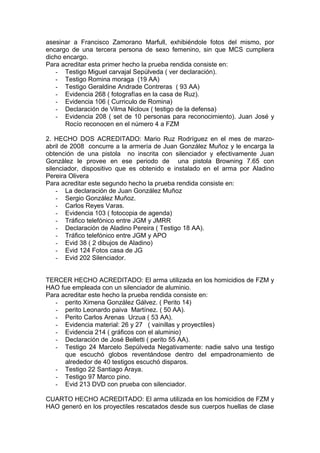 asesinar a Francisco Zamorano Marfull, exhibiéndole fotos del mismo, por
encargo de una tercera persona de sexo femenino, sin que MCS cumpliera
dicho encargo.
Para acreditar esta primer hecho la prueba rendida consiste en:
- Testigo Miguel carvajal Sepúlveda ( ver declaración).
- Testigo Romina moraga (19 AA)
- Testigo Geraldine Andrade Contreras ( 93 AA)
- Evidencia 268 ( fotografías en la casa de Ruz).
- Evidencia 106 ( Curriculo de Romina)
- Declaración de Vilma Nicloux ( testigo de la defensa)
- Evidencia 208 ( set de 10 personas para reconocimiento). Juan José y
Rocío reconocen en el número 4 a FZM
2. HECHO DOS ACREDITADO: Mario Ruz Rodríguez en el mes de marzo-
abril de 2008 concurre a la armería de Juan González Muñoz y le encarga la
obtención de una pistola no inscrita con silenciador y efectivamente Juan
González le provee en ese periodo de una pistola Browning 7.65 con
silenciador, dispositivo que es obtenido e instalado en el arma por Aladino
Pereira Olivera
Para acreditar este segundo hecho la prueba rendida consiste en:
- La declaración de Juan González Muñoz
- Sergio González Muñoz.
- Carlos Reyes Varas.
- Evidencia 103 ( fotocopia de agenda)
- Tráfico telefónico entre JGM y JMRR
- Declaración de Aladino Pereira ( Testigo 18 AA).
- Tráfico telefónico entre JGM y APO
- Evid 38 ( 2 dibujos de Aladino)
- Evid 124 Fotos casa de JG
- Evid 202 Silenciador.
TERCER HECHO ACREDITADO: El arma utilizada en los homicidios de FZM y
HAO fue empleada con un silenciador de aluminio.
Para acreditar este hecho la prueba rendida consiste en:
- perito Ximena González Gálvez. ( Perito 14)
- perito Leonardo paiva Martínez. ( 50 AA).
- Perito Carlos Arenas Urzua ( 53 AA).
- Evidencia material: 26 y 27 ( vainillas y proyectiles)
- Evidencia 214 ( gráficos con el aluminio)
- Declaración de José Belletti ( perito 55 AA).
- Testigo 24 Marcelo Sepúlveda Negativamente: nadie salvo una testigo
que escuchó globos reventándose dentro del empadronamiento de
alrededor de 40 testigos escuchó disparos.
- Testigo 22 Santiago Araya.
- Testigo 97 Marco pino.
- Evid 213 DVD con prueba con silenciador.
CUARTO HECHO ACREDITADO: El arma utilizada en los homicidios de FZM y
HAO generó en los proyectiles rescatados desde sus cuerpos huellas de clase
 