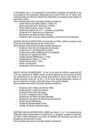 e individuales que a la comparación microscópica resultaron semejantes a las
provocadas en los proyectiles disparados por la perito XGG con un cañón clon
confeccionado por APO con diferencias atribuibles a la existencia de rebaba en
este último cañón.
Para acreditar este hecho la prueba rendida consiste en:
- perito Ximena González Gálvez. ( Perito 14)
- perito Leonardo paiva Martínez. ( 50 AA).
- Perito Carlos Arenas Urzua ( 53 AA).
- Evidencia material: 26 y 27 ( vainillas y proyectiles)
- Evidencia 214 ( gráficos con el aluminio)
- Declaración de Aladino Pereira Olivera,
- Evidencia 196 ( arma de fuego artesanal, comparación de proyectiles)
QUINTO HECHO ACREDITADO: El homicidio de FZM y HAO se produjo el día
23 de abril de 2008 después de las 18:30 horas.
Para acreditar este hecho la prueba rendida consiste en:
- Evidencia 154 ( CD con imágenes de Arévalo)
- Evidencia 217 ( 30 fotografías de HAO).
- Evidencia 8 ( tráfico telefónico de los celulares).
- Evidencia 33 ( agenda de FZM).
- Testigo Cristian Maldonado ( 17 AA).
- Testigo Marisol Olguín ( 11 AA).
- Perito Patricio Díaz ( 1 AA )
- Perito Luis Ravanal.
- Declaración Rocío Zamorano.
SEXTO HECHO ACREDITADO: El día 23 de abril de 2008 el automóvil PP
2187 de propiedad de JMRR, mismo vehículo utilizado en el homicidio de DSH
fue estacionado en la calle JM Infante entre Bilbao y Pedro León Gallo en la
vereda poniente entre las 18 40 y 19 40 horas aproximadamente, tiempo en
que su conductor se bajó y subió del auto en tres oportunidades.
Para acreditar este hecho la prueba rendida consiste en:
- Evidencia 149 ( Videos de Infante 1098).
- Evidencia 201 ( plano de Infante).
- Evidencia 220 ( fotos del video).
- Evid 221 ( Imágenes del 8.7.2009
- Declaración de Perito 52 Nadia Mansilla.
- Declaración de perito 54 Daniel Espinoza Muñoz.
- Evidencia 246 Multimedia.
- Testigo 92 Ronald Ojeda Lobos.
- Testigo 40 Sergio inostroza López.
SEPTIMO HECHO ACREDITADO: JMRR con fecha 3, 4 y 11 de diciembre de
2008 esta última oportunidad en presencia de su abogado confesó el homicidio
de FZM y HAO entregando una serie de detalles del homicidio que sólo son
posibles de conocer por su autor.
Para acreditar este hecho la prueba rendida consiste en:
 