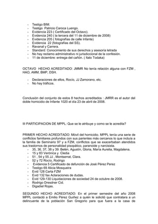- Testigo BIM.
- Testigo Patricio Caroca Luengo.
- Evidencia 223 ( Certificado del Octavo).
- Evidencia 240 ( la tercera del 11 de diciembre de 2008)
- Evidencia 205 ( fotografías de calle Infante)
- Evidencia 22 (fotografías del SS).
- Ravanal y Carrera.
- Standard: Conocimiento de sus derechos y asesoría letrada
- No hay reclamo administrativo ni jurisdiccional de la confesión.
- 11 de diciembre: entrega del cañón. ( Italo Todaka)
OCTAVO HECHO ACREDITADO: JMMR No tenía relación alguna con FZM ,
HAO, AMM, BMP, DSH.
- Declaraciones de ellos, Rocío, JJ Zamorano, etc.
- No hay tráficos.
Conclusión del conjunto de estos 8 hechos acreditados : JMRR es el autor del
doble homicidio de Infante 1020 el día 23 de abril de 2008.
III PARTICIPACION DE MPPL: Que se le atribuye y como se le acredita?
PRIMER HECHO ACREDITADO: Móvil del homicidio. MPPL tenía una serie de
conflictos familiares profundos con sus parientes más cercanos lo que incluía a
la familia de Seminario 97 y a FZM, conflictos que se exacerbaban atendidos
sus trastornos de personalidad pisopático, paranoide y narcisista.
- 35, 36, 37, 38 y 39: Belén, Agustín, Gloria, María Aurelia, Magdalena.
- 15 y 83 Verónica y Cledia
- 51 , 54 y 55 JJ , Montserrat, Clara.
- 52 y 72 Rocío, Rodrigo
- Evidencia 5 Certificado de defunción de José Pérez Perez
- Testigo 69 Alicia Mosqueira
- Evid 128 Carta FZM
- Evid 132 fax Aclaraciones de dudas.
- Evid 129-130 Liquidaciones de sociedad 24 de octubre de 2008.
- Rodrigo Dresdner Cid.
- Digadiel Rojas.
SEGUNDO HECHO ACREDITADO: En el primer semestre del año 2008
MPPL contactó a Emilio Pérez Guiñez a quién le solicitó que contratara a un
delincuente de la población San Gregorio para que fuera a la casa de
 