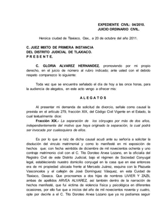 EXPEDIENTE CIVIL: 04/2010.
JUICIO ORDINARIO CIVIL.
Heroica ciudad de Tlaxiaco, Oax., a 20 de octubre del año 2011.
C. JUEZ MIXTO DE PRIMERA INSTANCIA
DEL DISTRITO JUDICIAL DE TLAXIACO.
P R E S E N T E.
C. GLORIA ALVAREZ HERNANDEZ, promoviendo por mi propio
derecho, en el juicio de número al rubro indicado; ante usted con el debido
respeto comparezco lo siguiente:
Toda vez que se encuentra señalado el día de hoy a las once horas, para
la audiencia de alegatos, en este acto vengo a ofrecer mis:
A L E G A T O S
Al presentar mi demanda de solicitud de divorcio, señale como causal la
prevista en el artículo 279, fracción XIX, del Código Civil Vigente en el Estado, la
cual textualmente dice:
Fracción XIX.- La separación de los cónyuges por más de dos años,
independientemente del motivo que haya originado la separación, la cual podrá
ser invocada por cualesquiera de ellos.
Es por lo que a raíz de dicha causal acudi ante su señoría a solicitar la
disolución del vinculo matrimonial y como lo manifesté en mi exposición de
hechos que; con fecha veintidós de diciembre de mil novecientos ochenta y uno
contraje matrimonio civil con el C. Tito Doroteo Arvea Lozano, en la oficialía del
Registro Civil de este Distrito Judicial, bajo el régimen de Sociedad Conyugal
legal, estableciendo nuestro domicilio conyugal en la casa que en ese entonces
era de mi propiedad ubicada frente al Mercado Juárez, esquina con la Plazuela
Vasconcelos y el callejón de José Domínguez Vásquez, en esta Cuidad de
Tlaxiaco, Oaxaca. Que procreamos a dos hijas de nombres LIVIER Y ZAZIL
ambas de apellidos ARVEA ALVAREZ, así también dentro de la narración de
hechos manifesté, que fui victima de violencia física y psicológica en diferentes
ocasiones, por ello fue que a inicios del año de mil novecientos noventa y cuatro,
opte por decirle a el C. Tito Doroteo Arvea Lozano que ya no podíamos seguir
 