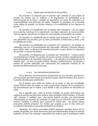 1.1.9.2. Reglas para la admisión de las pruebas:
De acuerdo a lo dispuesto por el artículo 156º numeral 1º: Son objeto de
prueba los hechos que se refieran a la imputación, la punibilidad y la
determinación de la pena o medida de seguridad, así como los referidos a la
responsabilidad civil derivada del delito. También se considera en la doctrina
como objeto de prueba, los hechos relativos a la credibilidad de los órganos de
prueba.
De acuerdo a lo establecido con el artículo 156º numeral 2°: No son objeto
de prueba las máximas de la experiencia. Las leyes naturales, la norma jurídica
interna vigente, aquello que es objeto de cosa juzgada, lo imposible y lo notorio.
De acuerdo a lo establecido por el artículo 352º numeral 5º literal “b”: …no
son admisibles las pruebas que no sean pertinentes, conducentes y útiles y las
prohibidas por la ley.
De acuerdo a lo establecido por el artículo 157º numeral 3°: No pueden ser
utilizados, aun con el consentimiento del interesado, métodos o técnicas idóneos
para influir sobre su libertad de autodeterminación o para alterar la capacidad
de recordar o valorar los hechos.
De acuerdo a lo dispuesto por el artículo 155º numeral 2°: …el juez cuenta
con facultad para limitar los medios de prueba cuando resulten manifiestamente
sobreabundantes o de imposible consecución… y de acuerdo con lo dispuesto por el
artículo 159º: …el Juez no podrá utilizar, directa o indirectamente, las fuentes o
medios de prueba obtenidos con vulneración del contenido esencial de los
derechos fundamentales de la persona.
1.1.9.3. Las convenciones probatorias:
En la doctrina, las convenciones probatorias son los acuerdos que llevan a
cabo las partes que intervienen en un proceso penal, sobre los hechos de la causa o
la prueba ofrecida para acreditarlos.
En el primer caso, sobre los hechos de la causa, se dan por acreditados
ciertos hechos sobre los cuales no existe controversia respecto de su ocurrencia y
las circunstancias que lo rodean y que debido a ello, no podrán ser discutidos en
juicio.
En el segundo caso, sobre la prueba ofrecida, las partes determinan que
medios de prueba servirán para estimar como probados ciertos hechos, el artículo
156º numeral 3° establece que: …las partes podrán acordar que determinada
circunstancia no necesita ser probada, en cuyo caso se valorará como un hecho
notorio. También el artículo 350º numeral 2º señala que: …los demás sujetos
procesales podrán proponer los hechos que aceptan y que el Juez dará por
acreditados obviando su actuación probatoria en el juicio.
Asimismo, los sujetos procesales podrán proponer acuerdos acerca de los
medios de prueba, que serán necesarios para que determinados hechos se estimen
probados. El Juez sin embargo, exponiendo los motivos que lo justifiquen, podrá
 