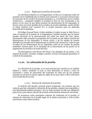 1.1.9.4. Reglas para la práctica de la prueba:
La actividad probatoria en el Juzgamiento, se lleva en el siguiente orden de
acuerdo con lo establecido por el artículo 375º numeral 1°: a) examen del acusado;
b) actuación de los medios de prueba admitidos; y, c) Oralización de los medios
probatorios…, otorgando también la facultad al Juez de que escuchando a las
partes, en los casos en que deben actuarse las declaraciones de los imputados, si
fueran varios así como también de los medios de prueba admitidos, puede decidir
el orden (artículo 375º numeral 2º), si resulta necesario para un adecuado
desarrollo de la audiencia.
El Código Procesal Penal, si bien establece el orden en que se debe llevar a
cabo el examen de la prueba en el Juzgamiento, también permite que las partes
puedan intervenir en la determinación del orden por parte del Juez, quien,
previamente debe escuchar la propuestas de las partes en que deben actuarse las
declaraciones de los imputados, si fueran varios, y de los medios de prueba
admitidos de acuerdo con lo dispuesto por el artículo 375º numeral 2°, toda vez que
el orden de las declaraciones de los imputados como de los medios de prueba
admitidos, forman parte de la estrategia de la intervención de las partes en el
juzgamiento de acuerdo a su teoría del caso.
El interrogatorio será directo del Fiscal y los abogados de las partes, a los
órganos de prueba: acusados, testigos y peritos. Al Juez corresponde garantizar el
control de las preguntas.
1.1.10. La valoración de la prueba.
La valoración de la prueba, es un acto procesal que consiste en un análisis
objetivo y crítico, mediante el cual, el Juez determina el merito o valor de
convicción y poder de persuasión del contenido de cada una de las pruebas
actuadas en un proceso penal, según las reglas de la sana critica o libre convicción
en la resolución de un caso.
1.1.10.1. Sistemas de valoración de la prueba:
La historia del derecho procesal penal comparado, nos muestra que los
criterios que han orientado la valoración de las pruebas, siempre han respondido a
una determinada política procesal, y por lo tanto siempre ha sido una obligación
para el juez, para valorar, hacerlo de acuerdo a determinado sistema de valoración.
Se reconocen como principales sistemas de valoración de la prueba: el
sistema de valoración de la prueba legal, de la íntima convicción y el de la libre
convicción o sana critica racional.
 