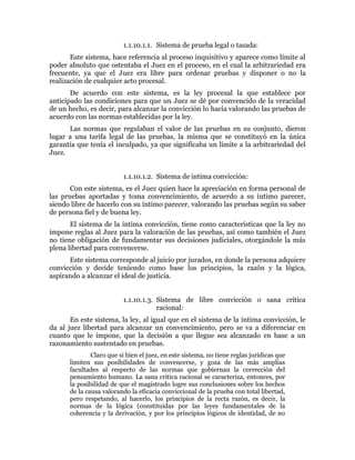 1.1.10.1.1. Sistema de prueba legal o tasada:
Este sistema, hace referencia al proceso inquisitivo y aparece como límite al
poder absoluto que ostentaba el Juez en el proceso, en el cual la arbitrariedad era
frecuente, ya que el Juez era libre para ordenar pruebas y disponer o no la
realización de cualquier acto procesal.
De acuerdo con este sistema, es la ley procesal la que establece por
anticipado las condiciones para que un Juez se dé por convencido de la veracidad
de un hecho, es decir, para alcanzar la convicción lo hacía valorando las pruebas de
acuerdo con las normas establecidas por la ley.
Las normas que regulaban el valor de las pruebas en su conjunto, dieron
lugar a una tarifa legal de las pruebas, la misma que se constituyó en la única
garantía que tenía el inculpado, ya que significaba un límite a la arbitrariedad del
Juez.
1.1.10.1.2. Sistema de intima convicción:
Con este sistema, es el Juez quien hace la apreciación en forma personal de
las pruebas aportadas y toma convencimiento, de acuerdo a su íntimo parecer,
siendo libre de hacerlo con su íntimo parecer, valorando las pruebas según su saber
de persona fiel y de buena ley.
El sistema de la íntima convicción, tiene como características que la ley no
impone reglas al Juez para la valoración de las pruebas, así como también el Juez
no tiene obligación de fundamentar sus decisiones judiciales, otorgándole la más
plena libertad para convencerse.
Este sistema corresponde al juicio por jurados, en donde la persona adquiere
convicción y decide teniendo como base los principios, la razón y la lógica,
aspirando a alcanzar el ideal de justicia.
1.1.10.1.3. Sistema de libre convicción o sana critica
racional:
En este sistema, la ley, al igual que en el sistema de la intima convicción, le
da al juez libertad para alcanzar un convencimiento, pero se va a diferenciar en
cuanto que le impone, que la decisión a que llegue sea alcanzado en base a un
razonamiento sustentado en pruebas.
Claro que si bien el juez, en este sistema, no tiene reglas jurídicas que
limiten sus posibilidades de convencerse, y goza de las más amplias
facultades al respecto de las normas que gobiernan la corrección del
pensamiento humano. La sana critica racional se caracteriza, entonces, por
la posibilidad de que el magistrado logre sus conclusiones sobre los hechos
de la causa valorando la eficacia conviccional de la prueba con total libertad,
pero respetando, al hacerlo, los principios de la recta razón, es decir, la
normas de la lógica (constituidas por las leyes fundamentales de la
coherencia y la derivación, y por los principios lógicos de identidad, de no
 