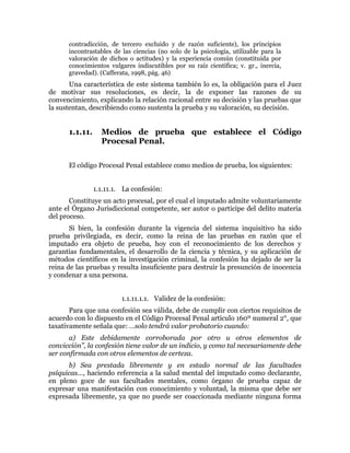 contradicción, de tercero excluido y de razón suficiente), los principios
incontrastables de las ciencias (no solo de la psicología, utilizable para la
valoración de dichos o actitudes) y la experiencia común (constituida por
conocimientos vulgares indiscutibles por su raíz científica; v. gr., inercia,
gravedad). (Cafferata, 1998, pág. 46)
Una característica de este sistema también lo es, la obligación para el Juez
de motivar sus resoluciones, es decir, la de exponer las razones de su
convencimiento, explicando la relación racional entre su decisión y las pruebas que
la sustentan, describiendo como sustenta la prueba y su valoración, su decisión.
1.1.11. Medios de prueba que establece el Código
Procesal Penal.
El código Procesal Penal establece como medios de prueba, los siguientes:
1.1.11.1. La confesión:
Constituye un acto procesal, por el cual el imputado admite voluntariamente
ante el Órgano Jurisdiccional competente, ser autor o participe del delito materia
del proceso.
Si bien, la confesión durante la vigencia del sistema inquisitivo ha sido
prueba privilegiada, es decir, como la reina de las pruebas en razón que el
imputado era objeto de prueba, hoy con el reconocimiento de los derechos y
garantías fundamentales, el desarrollo de la ciencia y técnica, y su aplicación de
métodos científicos en la investigación criminal, la confesión ha dejado de ser la
reina de las pruebas y resulta insuficiente para destruir la presunción de inocencia
y condenar a una persona.
1.1.11.1.1. Validez de la confesión:
Para que una confesión sea válida, debe de cumplir con ciertos requisitos de
acuerdo con lo dispuesto en el Código Procesal Penal artículo 160º numeral 2°, que
taxativamente señala que: …solo tendrá valor probatorio cuando:
a) Este debidamente corroborada por otro u otros elementos de
convicción”, la confesión tiene valor de un indicio, y como tal necesariamente debe
ser confirmada con otros elementos de certeza.
b) Sea prestada libremente y en estado normal de las facultades
psíquicas…, haciendo referencia a la salud mental del imputado como declarante,
en pleno goce de sus facultades mentales, como órgano de prueba capaz de
expresar una manifestación con conocimiento y voluntad, la misma que debe ser
expresada libremente, ya que no puede ser coaccionada mediante ninguna forma
 