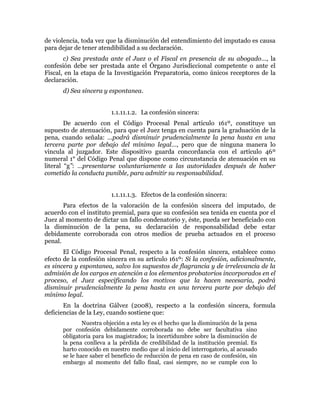 de violencia, toda vez que la disminución del entendimiento del imputado es causa
para dejar de tener atendibilidad a su declaración.
c) Sea prestada ante el Juez o el Fiscal en presencia de su abogado…, la
confesión debe ser prestada ante el Órgano Jurisdiccional competente o ante el
Fiscal, en la etapa de la Investigación Preparatoria, como únicos receptores de la
declaración.
d) Sea sincera y espontanea.
1.1.11.1.2. La confesión sincera:
De acuerdo con el Código Procesal Penal artículo 161º, constituye un
supuesto de atenuación, para que el Juez tenga en cuenta para la graduación de la
pena, cuando señala: …podrá disminuir prudencialmente la pena hasta en una
tercera parte por debajo del mínimo legal…, pero que de ninguna manera lo
vincula al juzgador. Este dispositivo guarda concordancia con el artículo 46º
numeral 1° del Código Penal que dispone como circunstancia de atenuación en su
literal “g”: …presentarse voluntariamente a las autoridades después de haber
cometido la conducta punible, para admitir su responsabilidad.
1.1.11.1.3. Efectos de la confesión sincera:
Para efectos de la valoración de la confesión sincera del imputado, de
acuerdo con el instituto premial, para que su confesión sea tenida en cuenta por el
Juez al momento de dictar un fallo condenatorio y, éste, pueda ser beneficiado con
la disminución de la pena, su declaración de responsabilidad debe estar
debidamente corroborada con otros medios de prueba actuados en el proceso
penal.
El Código Procesal Penal, respecto a la confesión sincera, establece como
efecto de la confesión sincera en su artículo 161º: Si la confesión, adicionalmente,
es sincera y espontanea, salvo los supuestos de flagrancia y de irrelevancia de la
admisión de los cargos en atención a los elementos probatorios incorporados en el
proceso, el Juez especificando los motivos que la hacen necesaria, podrá
disminuir prudencialmente la pena hasta en una tercera parte por debajo del
mínimo legal.
En la doctrina Gálvez (2008), respecto a la confesión sincera, formula
deficiencias de la Ley, cuando sostiene que:
Nuestra objeción a esta ley es el hecho que la disminución de la pena
por confesión debidamente corroborada no debe ser facultativa sino
obligatoria para los magistrados; la incertidumbre sobre la disminución de
la pena conlleva a la pérdida de credibilidad de la institución premial. Es
harto conocido en nuestro medio que al inicio del interrogatorio, al acusado
se le hace saber el beneficio de reducción de pena en caso de confesión, sin
embargo al momento del fallo final, casi siempre, no se cumple con lo
 