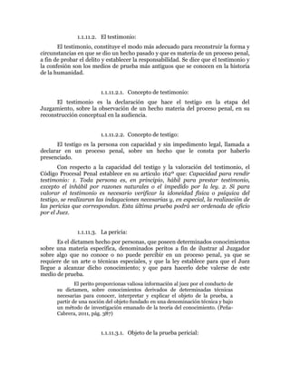 1.1.11.2. El testimonio:
El testimonio, constituye el modo más adecuado para reconstruir la forma y
circunstancias en que se dio un hecho pasado y que es materia de un proceso penal,
a fin de probar el delito y establecer la responsabilidad. Se dice que el testimonio y
la confesión son los medios de prueba más antiguos que se conocen en la historia
de la humanidad.
1.1.11.2.1. Concepto de testimonio:
El testimonio es la declaración que hace el testigo en la etapa del
Juzgamiento, sobre la observación de un hecho materia del proceso penal, en su
reconstrucción conceptual en la audiencia.
1.1.11.2.2. Concepto de testigo:
El testigo es la persona con capacidad y sin impedimento legal, llamada a
declarar en un proceso penal, sobre un hecho que le consta por haberlo
presenciado.
Con respecto a la capacidad del testigo y la valoración del testimonio, el
Código Procesal Penal establece en su artículo 162º que: Capacidad para rendir
testimonio: 1. Toda persona es, en principio, hábil para prestar testimonio,
excepto el inhábil por razones naturales o el impedido por la ley. 2. Si para
valorar el testimonio es necesario verificar la idoneidad física o psíquica del
testigo, se realizaran las indagaciones necesarias y, en especial, la realización de
las pericias que correspondan. Esta última prueba podrá ser ordenada de oficio
por el Juez.
1.1.11.3. La pericia:
Es el dictamen hecho por personas, que poseen determinados conocimientos
sobre una materia específica, denominados peritos a fin de ilustrar al Juzgador
sobre algo que no conoce o no puede percibir en un proceso penal, ya que se
requiere de un arte o técnicas especiales, y que la ley establece para que el Juez
llegue a alcanzar dicho conocimiento; y que para hacerlo debe valerse de este
medio de prueba.
El perito proporcionas valiosa información al juez por el conducto de
su dictamen, sobre conocimientos derivados de determinadas técnicas
necesarias para conocer, interpretar y explicar el objeto de la prueba, a
partir de una noción del objeto fundado en una denominación técnica y bajo
un método de investigación emanado de la teoría del conocimiento. (Peña-
Cabrera, 2011, pág. 387)
1.1.11.3.1. Objeto de la prueba pericial:
 