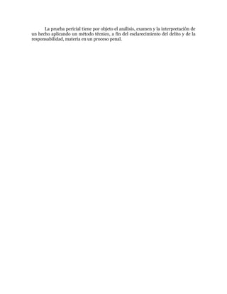 La prueba pericial tiene por objeto el análisis, examen y la interpretación de
un hecho aplicando un método técnico, a fin del esclarecimiento del delito y de la
responsabilidad, materia en un proceso penal.
 