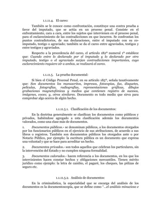1.1.11.4. El careo:
También se le conoce como confrontación, constituye una contra prueba a
favor del imputado, que se actúa en un proceso penal. Consiste en el
enfrentamiento, cara a cara, entre los sujetos que intervienen en el proceso penal,
para el esclarecimiento de las contradicciones en que incurren. Se confrontan los
puntos contradictorios, de sus declaraciones, entre el imputado con su co-
imputado, testigo o agraviado; también se da el careo entre agraviados, testigos y
entre testigos y agraviados.
Respecto a la procedencia del careo, el artículo 182º numeral 1º establece
que: Cuando entre lo declarado por el imputado y lo declarado por otro
imputado, testigo o el agraviado surjan contradicciones importantes, cuyo
esclarecimiento requiere oír a ambos, se realizará el careo.
1.1.11.5. La prueba documental:
Si bien el Código Procesal Penal, en su artículo 185º, señala taxativamente
que: Son documentos los manuscritos, impresos, fotocopias, fax, disquetes,
películas, fotografías, radiografías, representaciones gráficas, dibujos
grabaciones magnetofónicas y medios que contienen registro de sucesos,
imágenes, voces; y, otros similares. Documento es todo medio que sirva para
comprobar algo acerca de algún hecho.
1.1.11.5.1. Clasificación de los documentos:
En la doctrina generalmente se clasifican los documentos como públicos y
privados, habiéndose agregado a esta clasificación además los documentos
valorados, como una clase más de documentos.
1. Documentos públicos.- se denominan públicos, a los documentos otorgados
por los funcionarios públicos en el ejercicio de sus atribuciones, de acuerdo a sus
libros o registros. También son documentos públicos los otorgados ante o por
Notario Público, por ejemplo: la escritura pública es un documento que expresa
una voluntad y que se hace para acreditar un hecho.
2. Documentos privados.- son todos aquellos que celebran los particulares, sin
la intervención del Estado y no cumplen ninguna formalidad.
3. Documentos valorados.- hacen referencia a los documentos, en los que los
intervinientes hacen constar hechos y obligaciones mercantiles. Tienen mérito
jurídico como ejemplo: la letra de cambio, el pagaré, los cheques, las pólizas de
seguro etc.
1.1.11.5.2. Análisis de documentos:
En la criminalística, la especialidad que se encarga del análisis de los
documentos es la documentoscopía, que se define como “…el análisis minucioso e
 