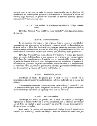integral que se efectúa en todo documento cuestionado con la finalidad de
determinar su autenticidad, falsedad o adulteración e identificar al autor del
mismo; cuyo resultado es plasmado mediante un Informe Pericial.” (Policía
Nacional del Perú, 2010, pág. 496)
1.1.11.6. Otros medios de prueba que establece el Código Procesal
Penal:
El Código Procesal Penal establece, en su Capítulo VI, los siguientes medios
de prueba:
1.1.11.6.1. El reconocimiento:
Es un medio de prueba por el cual se puede llegar a conocer la identidad de
una persona, que intervino en un hecho con relevancia penal, por la participación
de otra, quien la identifica dentro de un grupo de personas con características
semejantes que se le muestra, sin que sea advertido y que previamente ha dado sus
características como sexo, color de piel, cabello, ojos, estatura y edad aproximada
El Código Procesal Penal en su artículo 189º numeral 1º señala que: Cuando
fuere necesario individualizar a una persona se ordenara su reconocimiento.
Quien lo realiza, previamente lo describirá a la persona aludida. Acto seguido, se
le pondrá a la vista junto con otras de aspecto exterior semejantes. En presencia
de todas ellas, y/o desde un punto de donde no pueda ser visto, se le preguntara si
se encuentra entre las personas que observa aquella a quien se hubiere referido en
sus declaraciones y, en caso afirmativo, cuál de ellas es.
1.1.11.6.2. La inspección judicial:
Constituye el medio de prueba por el cual, el Juez o Fiscal, en la
investigación in situ comprueban los indicios o efectos materiales en la escena del
crimen.
Nuestro código establece taxativamente en su artículo 192º numeral 2° que:
La Inspección tiene por objeto comprobar las huellas y otros efectos materiales
que el delito haya dejado en los lugares y cosas o en las personas.
1.1.11.6.3. La reconstrucción:
Constituye un medio de prueba por el cual, los autores y participes,
reproducen el hecho delictivo en la escena del crimen, con la finalidad de verificar
…si el delito se efectuó, o pudo acontecer, de acuerdo con las declaraciones y
demás pruebas actuadas.
Este medio de prueba está regulado en el Código Procesal Penal en su
artículo 192º numeral 3° cuando señala que: La reconstrucción del hecho tiene por
 