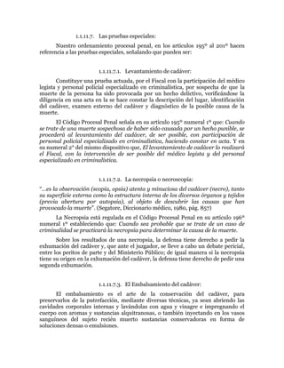 1.1.11.7. Las pruebas especiales:
Nuestro ordenamiento procesal penal, en los artículos 195º al 201º hacen
referencia a las pruebas especiales, señalando que pueden ser:
1.1.11.7.1. Levantamiento de cadáver:
Constituye una prueba actuada, por el Fiscal con la participación del médico
legista y personal policial especializado en criminalística, por sospecha de que la
muerte de la persona ha sido provocada por un hecho delictivo, verificándose la
diligencia en una acta en la se hace constar la descripción del lugar, identificación
del cadáver, examen externo del cadáver y diagnóstico de la posible causa de la
muerte.
El Código Procesal Penal señala en su artículo 195º numeral 1º que: Cuando
se trate de una muerte sospechosa de haber sido causada por un hecho punible, se
procederá al levantamiento del cadáver, de ser posible, con participación de
personal policial especializado en criminalística, haciendo constar en acta. Y en
su numeral 2° del mismo dispositivo que, El levantamiento de cadáver lo realizará
el Fiscal, con la intervención de ser posible del médico legista y del personal
especializado en criminalística.
1.1.11.7.2. La necropsia o necroscopía:
“…es la observación (scopia, opsia) atenta y minuciosa del cadáver (necro), tanto
su superficie externa como la estructura interna de los diversos órganos y tejidos
(previa abertura por autopsia), al objeto de descubrir las causas que han
provocado la muerte”. (Segatore, Diccionario médico, 1980, pág. 857)
La Necropsia está regulada en el Código Procesal Penal en su artículo 196º
numeral 1º estableciendo que: Cuando sea probable que se trate de un caso de
criminalidad se practicará la necropsia para determinar la causa de la muerte.
Sobre los resultados de una necropsia, la defensa tiene derecho a pedir la
exhumación del cadáver y, que ante el juzgador, se lleve a cabo un debate pericial,
entre los peritos de parte y del Ministerio Público; de igual manera si la necropsia
tiene su origen en la exhumación del cadáver, la defensa tiene derecho de pedir una
segunda exhumación.
1.1.11.7.3. El Embalsamiento del cadáver:
El embalsamiento es el arte de la conservación del cadáver, para
preservarlos de la putrefacción, mediante diversas técnicas, ya sean abriendo las
cavidades corporales internas y lavándolas con agua y vinagre e impregnando el
cuerpo con aromas y sustancias alquitranosas, o también inyectando en los vasos
sanguíneos del sujeto recién muerto sustancias conservadoras en forma de
soluciones densas o emulsiones.
 