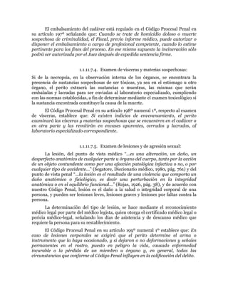 El embalsamiento del cadáver está regulado en el Código Procesal Penal en
su artículo 197º señalando que: Cuando se trate de homicidio doloso o muerte
sospechosa de criminalidad, el Fiscal, previo informe médico, puede autorizar o
disponer el embalsamiento a cargo de profesional competente, cuando lo estime
pertinente para los fines del proceso. En ese mismo supuesto la incineración sólo
podrá ser autorizada por el Juez después de expedida sentencia firme.
1.1.11.7.4. Examen de vísceras y materias sospechosas:
Si de la necropsia, en la observación interna de los órganos, se encontrara la
presencia de sustancias sospechosas de ser tóxicas, ya sea en el estómago u otro
órgano, el perito extraerá las sustancias o muestras, las mismas que serán
embaladas y lacradas para ser enviadas al laboratorio especializado, cumpliendo
con las normas establecidas, a fin de determinar mediante el examen toxicológico si
la sustancia encontrada constituye la causa de la muerte.
El Código Procesal Penal en su artículo 198º numeral 1º, respecto al examen
de vísceras, establece que: Si existen indicios de envenenamiento, el perito
examinará las vísceras y materias sospechosas que se encuentren en el cadáver o
en otra parte y las remitirán en envases aparentes, cerrados y lacrados, al
laboratorio especializado correspondiente.
1.1.11.7.5. Examen de lesiones y de agresión sexual:
La lesión, del punto de vista médico “…es una alteración, un daño, un
desperfecto anatómico de cualquier parte u órgano del cuerpo, tanto por la acción
de un objeto contundente como por una afección patológica infectiva o no, o por
cualquier tipo de accidente…” (Segatore, Diccionario médico, 1980, pág. 761) y del
punto de vista penal “…la lesión es el resultado de una violencia que comporta un
daño anatómico o fisiológico, es decir una perturbación en la integridad
anatómica o en el equilibrio funcional…” (Rojas, 1926, pág. 38), y de acuerdo con
nuestro Código Penal, lesión es el daño a la salud o integridad corporal de una
persona, y pueden ser lesiones leves, lesiones graves y lesiones por faltas contra la
persona.
La determinación del tipo de lesión, se hace mediante el reconocimiento
médico legal por parte del médico legista, quien otorga el certificado médico legal o
pericia médico-legal, señalando los días de asistencia y de descanso médico que
requiere la persona para su restablecimiento.
El Código Procesal Penal en su artículo 199º numeral 1º establece que: En
caso de lesiones corporales se exigirá que el perito determine el arma o
instrumento que la haya ocasionado, y si dejaron o no deformaciones y señales
permanentes en el rostro, puesto en peligro la vida, causado enfermedad
incurable o la pérdida de un miembro u órgano y, en general, todas las
circunstancias que conforme al Código Penal influyen en la calificación del delito.
 
