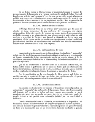 En los delitos contra la libertad sexual e indemnidad sexual, el examen de
reconocimiento de la agresión a la víctima, conforme lo señala el Código Procesal
Penal en su artículo 199º numeral 2° es: En caso de agresión sexual, el examen
médico será practicado exclusivamente por el médico encargado del servicio con
la asistencia, si fuere necesario de un profesional auxiliar. Solo se permitirá la
presencia de otras personas previo consentimiento de la persona examinada.
1.1.11.7.6. Examen en caso de aborto:
El Código Procesal Penal en su artículo 200º establece que: En caso de
aborto, se hará comprobar la pre-existencia del embarazo, los signos
demostrativos de la interrupción del mismo, las causas que lo determinaron, los
probables autores y las circunstancias que sirvan para la determinación del
carácter y gravedad del hecho…, para lo cual se dispondrá se lleve a cabo una
pericia con tal fin, ya que son los peritos los que encargaran de precisar también el
procedimiento abortivo, los instrumentos que han hecho uso, a fin de establecer si
el autor es un profesional de la salud o un empírico.
1.1.11.7.7. La Preexistencia del bien:
La preexistencia, de acuerdo con lo dispuesto por el artículo 201º numeral 1º
señala que: En los delitos contra el patrimonio deberá acreditarse la preexistencia
de la cosa materia del delito, con cualquier medio de prueba idóneo. A fin de
acreditarse y establecer la licitud de la procedencia y de la obtención del bien, por
parte del agraviado.
Que de no establecerse el carácter lícito, de la relación víctima-bien, no
habría delito contra el patrimonio en los casos de hurto, por no establecerse la
licitud de la tenencia; mientras que en el robo, no se hace necesario ya que son los
medios empleados por el agente, los que determinan la naturaleza del delito.
Con la acreditación, de la preexistencia del bien materia del delito, se
establece no solo la propiedad del bien y su titular, sino también su valor, el que se
tomará como referencia para determinar la reparación civil.
1.1.11.7.8. La valoración del bien:
De acuerdo con lo dispuesto por nuestro ordenamiento procesal penal en su
artículo 201º numeral 2°: La valoración de las cosas o bienes o la determinación
del importe del perjuicio o daños sufridos, cuando corresponda, se hará
parcialmente, salvo que no resulte necesario hacerlo por existir otro medio de
prueba idóneo o sea posible una estimación judicial por su simplicidad o
evidencia.
Cuando corresponda hacer la valoración, de acuerdo con el dispositivo …de
las cosas o bienes o la determinación del importe del perjuicio o daños sufridos…,
esta se hará mediante la pericia valorativa; y serán los peritos los que determinen
en base a la información que se les proporcione, también mediante la pericia
 