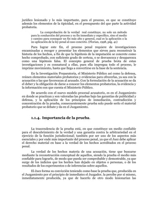 jurídico lesionado y lo más importante, para el proceso, es que se constituye
además los elementos de la tipicidad, en el presupuesto del que parte la actividad
probatoria.
La comprobación de la verdad real constituye, no solo un método
para la conducción del proceso y su fin inmediato y específico, sino el medio
y camino para conseguir un fin más alto y general, cual es la aplicación o la
no aplicación de la ley penal al caso concreto. (Florian, 1998, pág. 41)
Para lograr este fin, el proceso penal requiere de investigaciones
encaminadas a recoger y presentar los elementos que sirven para reconstruir la
historia de los hechos, a fin de que la hipótesis de la imputación se concrete como
hecho comprobado, con suficiente grado de certeza, o se desvanezca y desaparezca
como una hipótesis falsa. El concepto general de prueba brota de estas
investigaciones y es connatural a ellas, pues ella impregna todo el proceso, le
imprime movimiento, hasta que llega a convertirse en la base de la sentencia.
En la Investigación Preparatoria, el Ministerio Público así como la defensa,
reúnen elementos materiales probatorios y evidencias para ofrecerlas, ya sea con la
acusación o las que favorezcan al acusado. Con la formulación de la acusación se da
el deber y la obligación de darse a conocer los elementos probatorios, la evidencia y
la información con que cuenta el Ministerio Público.
De acuerdo con el nuevo modelo procesal acusatorio, es en el Juzgamiento
en donde se practican y son valoradas las pruebas bajo las garantías de publicidad y
defensa, y la aplicación de los principios de inmediación, contradicción y
concentración de la prueba, consecuentemente prueba solo puede serlo el material
probatorio que se debate y da en el Juzgamiento.
1.1.4. Importancia de la prueba.
La trascendencia de la prueba está, en que constituye un medio confiable
para el descubrimiento de la verdad y una garantía contra la arbitrariedad en el
ejercicio de la función jurisdiccional; también por ser uno de los aspectos más
esenciales y por ende más importante del proceso penal, ya que el Juez debe aplicar
el derecho material en base a la verdad de los hechos acreditados en el proceso
penal.
La verdad de los hechos materia de una acusación, tiene que buscarse
mediante la reconstrucción conceptual de aquellos, siendo la prueba el medio más
confiable para lograrlo, de modo que pueda ser comprobable y demostrable, ya que
surge de los indicios que los hechos han dejado en objetos o personas, o de los
resultados de los experimentos o de inferencias sobre aquellos.
El Juez forma su convicción teniendo como base la prueba que, producida en
el Juzgamiento por el principio de inmediatez el Juzgador, la percibe por sí mismo,
inmediatamente producida, ya que de hacerlo de otro modo lesionarían las
 