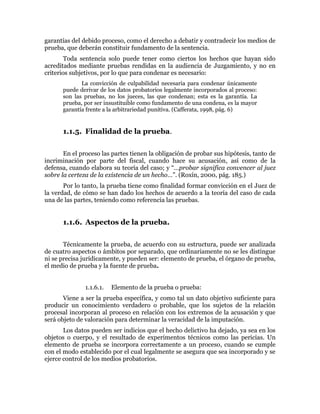garantías del debido proceso, como el derecho a debatir y contradecir los medios de
prueba, que deberán constituir fundamento de la sentencia.
Toda sentencia solo puede tener como ciertos los hechos que hayan sido
acreditados mediante pruebas rendidas en la audiencia de Juzgamiento, y no en
criterios subjetivos, por lo que para condenar es necesario:
La convicción de culpabilidad necesaria para condenar únicamente
puede derivar de los datos probatorios legalmente incorporados al proceso:
son las pruebas, no los jueces, las que condenan; esta es la garantía. La
prueba, por ser insustituible como fundamento de una condena, es la mayor
garantía frente a la arbitrariedad punitiva. (Cafferata, 1998, pág. 6)
1.1.5. Finalidad de la prueba.
En el proceso las partes tienen la obligación de probar sus hipótesis, tanto de
incriminación por parte del fiscal, cuando hace su acusación, así como de la
defensa, cuando elabora su teoría del caso; y “…probar significa convencer al juez
sobre la certeza de la existencia de un hecho…”. (Roxín, 2000, pág. 185.)
Por lo tanto, la prueba tiene como finalidad formar convicción en el Juez de
la verdad, de cómo se han dado los hechos de acuerdo a la teoría del caso de cada
una de las partes, teniendo como referencia las pruebas.
1.1.6. Aspectos de la prueba.
Técnicamente la prueba, de acuerdo con su estructura, puede ser analizada
de cuatro aspectos o ámbitos por separado, que ordinariamente no se les distingue
ni se precisa jurídicamente, y pueden ser: elemento de prueba, el órgano de prueba,
el medio de prueba y la fuente de prueba.
1.1.6.1. Elemento de la prueba o prueba:
Viene a ser la prueba específica, y como tal un dato objetivo suficiente para
producir un conocimiento verdadero o probable, que los sujetos de la relación
procesal incorporan al proceso en relación con los extremos de la acusación y que
será objeto de valoración para determinar la veracidad de la imputación.
Los datos pueden ser indicios que el hecho delictivo ha dejado, ya sea en los
objetos o cuerpo, y el resultado de experimentos técnicos como las pericias. Un
elemento de prueba se incorpora correctamente a un proceso, cuando se cumple
con el modo establecido por el cual legalmente se asegura que sea incorporado y se
ejerce control de los medios probatorios.
 