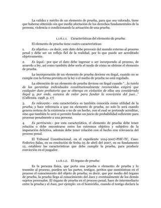 La validez y mérito de un elemento de prueba, para que sea valorado, tiene
que haberse obtenido sin que medie afectación de los derechos fundamentales de la
persona, violencia o condicionando la actuación de una prueba.
1.1.6.1.1. Características del elemento de prueba:
El elemento de prueba tiene cuatro características:
1. Es objetivo.- es decir, este dato debe provenir del mundo externo al proceso
penal y debe ser un reflejo fiel de la realidad, por lo que puede ser acreditado
objetivamente.
2. Es legal.- por que el dato debe ingresar o ser incorporado al proceso, de
acuerdo a ley, así como también debe serlo el modo de cómo se obtiene el elemento
de prueba.
La incorporación de un elemento de prueba deviene en ilegal, cuando no se
cumple con la forma prevista en la ley o el medio de prueba no está regulado.
La obtención de un elemento de prueba deviene en ilegal cuando “…la tutela
de las garantías individuales constitucionalmente reconocidas exigirá que
cualquier dato probatorio que se obtenga en violación de ellas sea considerado
ilegal y, por ende, carezca de valor para fundar la convicción del juez…”
(Cafferata. 1998. p. 17)
3. Es relevante.- esta característica es también conocida como utilidad de la
prueba; y hace referencia a que un elemento de prueba, no solo lo será cuando
genera certeza de la existencia o no de un hecho, con el cual se pretende acreditar,
sino que también lo será si permite fundar un juicio de probabilidad suficiente para
procesar penalmente a una persona.
4. Es pertinente.- por esta característica, el elemento de prueba debe tener
relación o debe encontrarse entre los extremos objetivo y subjetivo de la
imputación delictiva, además debe tener relación con el hecho con relevancia del
proceso penal.
El Tribunal Constitucional, en el expediente 1014-2007-PHC-TC, Caso:
Federico Salas, en su resolución de fecha 05 de abril del 2007, en su fundamento
12, establece las características que debe cumplir la prueba, para producir
convicción en el juzgador.
1.1.6.1.2. El órgano de prueba:
Es la persona física, que porta una prueba o elemento de prueba y lo
trasmite al proceso, pueden ser las partes, testigos, peritos que suministran en el
proceso el conocimiento del objeto de prueba; es decir, que por medio del órgano
de prueba, la prueba llega al conocimiento del Juez y eventualmente de los demás
sujetos procesales. El órgano de prueba en el proceso penal, hace de intermediario
entre la prueba y el Juez, por ejemplo: en el homicidio, cuando el testigo declara la
 