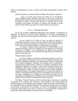 forma y circunstancias en que se dieron, por haber presenciado el hecho de la
muerte.
De la Cruz (2007), sostiene respecto al órgano de prueba lo siguiente:
…viene a ser toda persona física que dentro de la investigación
aporta cualquier prueba o elemento de prueba y se apersona o concurre al
proceso penal, lo que hace que se constituya en un claro intermediario entre
la Prueba, el Fiscal y el Juez. Esto nos lleva a concluir que se ha de
considerar como órgano de prueba a la persona que trasmite de modo
directo el dato objetivo, que puede ser escrito e incluso oral. (pág. 417)
1.1.6.1.3. El medio de prueba:
Es el acto o forma establecida legalmente para ingresar o incorporar un
elemento de prueba al proceso penal, también se les llama instrumentos o
vehículos, por que sirven para ingresar información o un elemento de prueba al
proceso.
En ese sentido, de la fuente se tiene su medio de prueba, la
testimonial; del perito se tiene como medio de prueba la pericia; del lugar o
de las cosas, el medio de prueba es la inspección; y de los documentos los
medios de prueba serian la exhibición, el reconocimiento y el cotejo.
Al respecto, también puede cuestionarse la admisibilidad de los
medios de prueba a través de la oposición, la cual descansa en su falta de
pertinencia o utilidad, o en la inobservancia de alguna norma procesal
sancionada con nulidad, o en la afectación de algún derecho constitucional.
(Gaceta, 2009, pág. 141)
Vásquez (1997), explica:
Por medio podemos entender los modos instrumentales a través de
los cuales ingresa información al proceso. En tal sentido, constituyen las
diligencias específicas destinadas a la incorporación de datos relacionados
con el objeto investigado y discutido. Son métodos para la recolección e
incorporación de informaciones relativas a los hechos constitutivos de las
atribuciones delictivas y se dirigen a que la fuente (el dato existente en la
realidad) de información trasmita o incorpore el conocimiento respectivo.
La investigación se dirige a las fuentes, indicadas por la noticia del delito o
supuestas conforme a las reglas de experiencia y, a través de los medios, las
examina e introduce dentro del proceso las circunstancias que interesan. De
tal modo, coincidimos con D´Albora en que medios de prueba son las
“regulaciones establecidas para posibilitar el acceso al objeto de la Prueba” a
través del cual se obtiene el conocimiento judicial. (pág. 312)
El Código Procesal Penal con criterio amplio, hace referencia a los medios
de prueba en su artículo 157º numeral 1° que establece: Los hechos objeto de
prueba pueden ser acreditados por cualquier medio de prueba permitido por la
ley. Excepcionalmente, pueden utilizarse otros distintos, siempre que no vulneren
los derechos y garantías de la persona, así como las facultades de los sujetos
procesales reconocidas por la ley. La forma de su incorporación se adecuará al
medio de prueba más análogo, de los previstos, en lo posible.
 