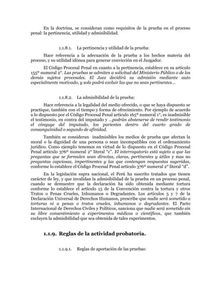 En la doctrina, se consideran como requisitos de la prueba en el proceso
penal: la pertinencia, utilidad y admisibilidad.
1.1.8.1. La pertinencia y utilidad de la prueba:
Hace referencia a la adecuación de la prueba a los hechos materia del
proceso, y su utilidad idónea para generar convicción en el Juzgador.
El Código Procesal Penal en cuanto a la pertinencia, establece en su artículo
155º numeral 2°. Las pruebas se admiten a solicitud del Ministerio Público o de los
demás sujetos procesales. El Juez decidirá su admisión mediante auto
especialmente motivado, y solo podrá excluir las que no sean pertinentes…
1.1.8.2. La admisibilidad de la prueba:
Hace referencia a la legalidad del medio ofrecido, o que se haya dispuesto se
practique, también con el tiempo y forma de ofrecimiento. Por ejemplo de acuerdo
a lo dispuesto por el Código Procesal Penal artículo 165º numeral 1°, es inadmisible
el testimonio, en contra del imputado y …podrán abstenerse de rendir testimonio
el cónyuge del imputado, los parientes dentro del cuarto grado de
consanguinidad o segundo de afinidad.
También se consideran inadmisibles los medios de prueba que afectan la
moral o la dignidad de una persona o sean incompatibles con el ordenamiento
jurídico. Como ejemplo tenemos en virtud de lo dispuesto en el Código Procesal
Penal artículo 376º numeral 2° literal “c”. El interrogatorio está sujeto a que las
preguntas que se formulen sean directas, claras, pertinentes y útiles y mas no
preguntas capciosas, impertinentes y las que contengan respuestas sugeridas,
conforme lo establece el Código Procesal Penal artículo 376º numeral 2° literal “d”.
En la legislación supra nacional, el Perú ha suscrito tratados que tienen
carácter de ley, y que invalidan la admisibilidad de la prueba en un proceso penal,
cuando se demuestre que la declaración ha sido obtenida mediante tortura
conforme lo establece el artículo 15 de la Convención contra la tortura y otros
Tratos o Penas Crueles, Inhumanos o Degradantes. Los artículos 5 y 7 de la
Declaración Universal de Derechos Humanos, prescribe que nadie será sometido a
torturas ni a penas o tratos crueles, inhumanos o degradantes. El Pacto
Internacional de Derechos Civiles y Políticos, sanciona que nadie será sometido sin
su libre consentimiento a experimentos médicos o científicos, que también
excluyen la admisibilidad que sea obtenida de tales experimentos.
1.1.9. Reglas de la actividad probatoria.
1.1.9.1. Reglas de aportación de las pruebas:
 