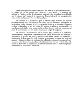 Por el principio de aportación de parte, las pruebas se admiten de acuerdo a
lo establecido por el artículo 155º numeral 2° que señala: …a solicitud del
Ministerio Público o de los demás sujetos procesales. De acuerdo a lo establecido
por el artículo 155º numeral 3° cuando: La Ley establecerá, por excepción, los
casos en los cuales se admitan pruebas de oficio.
De acuerdo a lo establecido por el artículo 385º numeral 2º, cuando
excepcionalmente en la audiencia, el Juez Penal, una vez culminada la recepción de
las pruebas, podrá disponer de oficio o a pedido de parte la actuación de nuevos
medios probatorios, si en el curso del debate resultasen indispensables o
manifiestamente útiles para esclarecer la verdad; siempre teniendo en cuenta, el
Juez, de no remplazar por este medio la actuación propia de las partes.
De acuerdo a lo establecido en el artículo 373º, cuando en la audiencia,
inmediatamente después de haber instruido el Juez al acusado de sus derechos y
preguntado si admite ser autor o participe del delito materia de acusación y
responsable de la reparación civil; y siendo su respuesta negativa por parte del
acusado y dispuesto el Juez la continuación del Juicio, …las partes pueden ofrecer
nuevos medios de prueba… que hayan tenido conocimiento con posterioridad a la
audiencia de control de la acusación, o reiterar el ofrecimiento de medios de prueba
inadmitidos en la audiencia preliminar.
 
