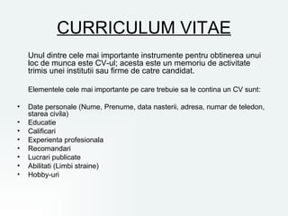 CURRICULUM VITAE
    Unul dintre cele mai importante instrumente pentru obtinerea unui
    loc de munca este CV-ul; acesta este un memoriu de activitate
    trimis unei institutii sau firme de catre candidat.

    Elementele cele mai importante pe care trebuie sa le contina un CV sunt:

•   Date personale (Nume, Prenume, data nasterii, adresa, numar de teledon,
    starea civila)
•   Educatie
•   Calificari
•   Experienta profesionala
•   Recomandari
•   Lucrari publicate
•   Abilitati (Limbi straine)
•   Hobby-uri
 