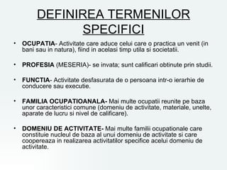 DEFINIREA TERMENILOR
              SPECIFICI
• OCUPATIA- Activitate care aduce celui care o practica un venit (in
  bani sau in natura), fiind in acelasi timp utila si societatii.

• PROFESIA (MESERIA)- se invata; sunt calificari obtinute prin studii.

• FUNCTIA- Activitate desfasurata de o persoana intr-o ierarhie de
  conducere sau executie.

• FAMILIA OCUPATIOANALA- Mai multe ocupatii reunite pe baza
  unor caracteristici comune (domeniu de activitate, materiale, unelte,
  aparate de lucru si nivel de calificare).

• DOMENIU DE ACTIVITATE- Mai multe familii ocupationale care
  constituie nucleul de baza al unui domeniu de activitate si care
  coopereaza in realizarea activitatilor specifice acelui domeniu de
  activitate.
 