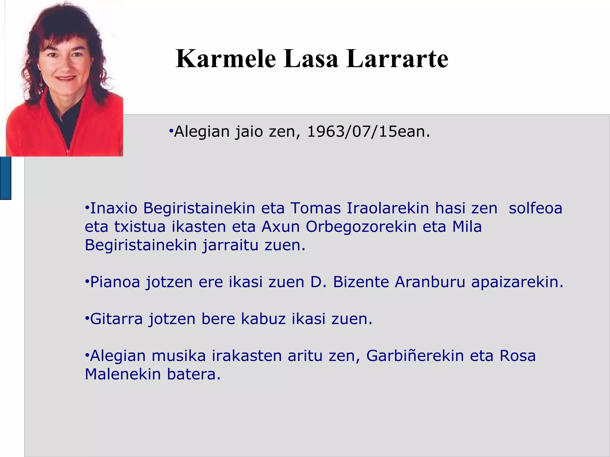 Karmele Lasa Larrarte Alegian jaio zen, 1963/07/15ean.   Inaxio Begiristainekin eta Tomas Iraolarekin hasi zen  solfeoa eta txistua ikasten eta Axun Orbegozorekin eta Mila Begiristainekin jarraitu zuen. Pianoa jotzen ere ikasi zuen D. Bizente Aranburu apaizarekin. Gitarra jotzen bere kabuz ikasi zuen.  Alegian musika irakasten aritu zen, Garbiñerekin eta Rosa Malenekin batera. 