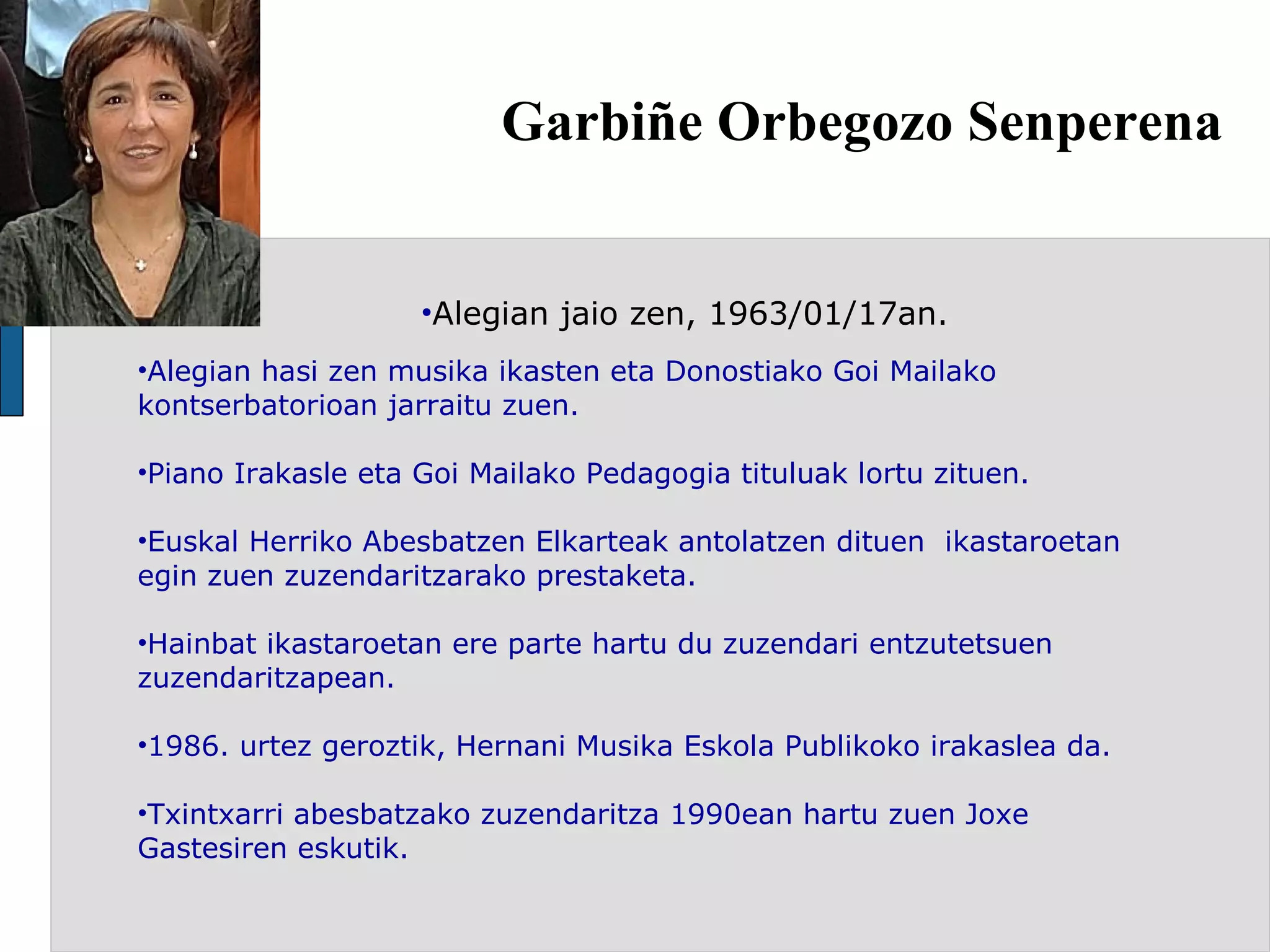 Garbiñe Orbegozo Senperena Alegian jaio zen, 1963/01/17an. Alegian hasi zen musika ikasten eta Donostiako Goi Mailako kontserbatorioan jarraitu zuen. Piano Irakasle eta Goi Mailako Pedagogia tituluak lortu zituen.   Euskal Herriko Abesbatzen Elkarteak antolatzen dituen  ikastaroetan egin zuen zuzendaritzarako prestaketa. Hainbat ikastaroetan ere parte hartu du zuzendari entzutetsuen zuzendaritzapean.   1986. urtez geroztik, Hernani Musika Eskola Publikoko irakaslea da.  Txintxarri abesbatzako zuzendaritza 1990ean hartu zuen Joxe Gastesiren eskutik. 