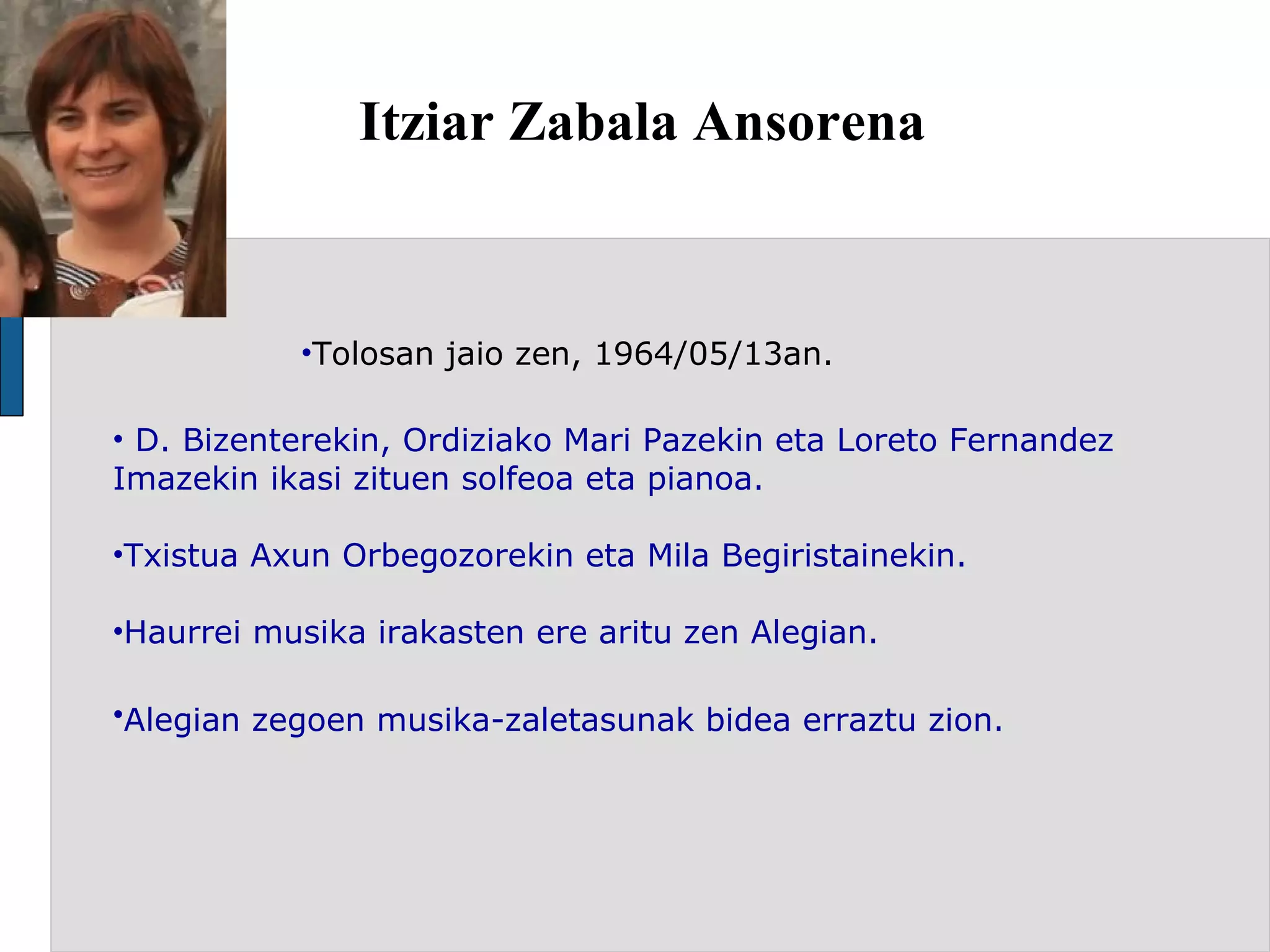 Itziar Zabala Ansorena  Tolosan jaio zen, 1964/05/13an.  D. Bizenterekin, Ordiziako Mari Pazekin eta Loreto Fernandez Imazekin ikasi zituen solfeoa eta pianoa. Txistua Axun Orbegozorekin eta Mila Begiristainekin. Haurrei musika irakasten ere aritu zen Alegian. Alegian zegoen musika-zaletasunak bidea erraztu zion.  