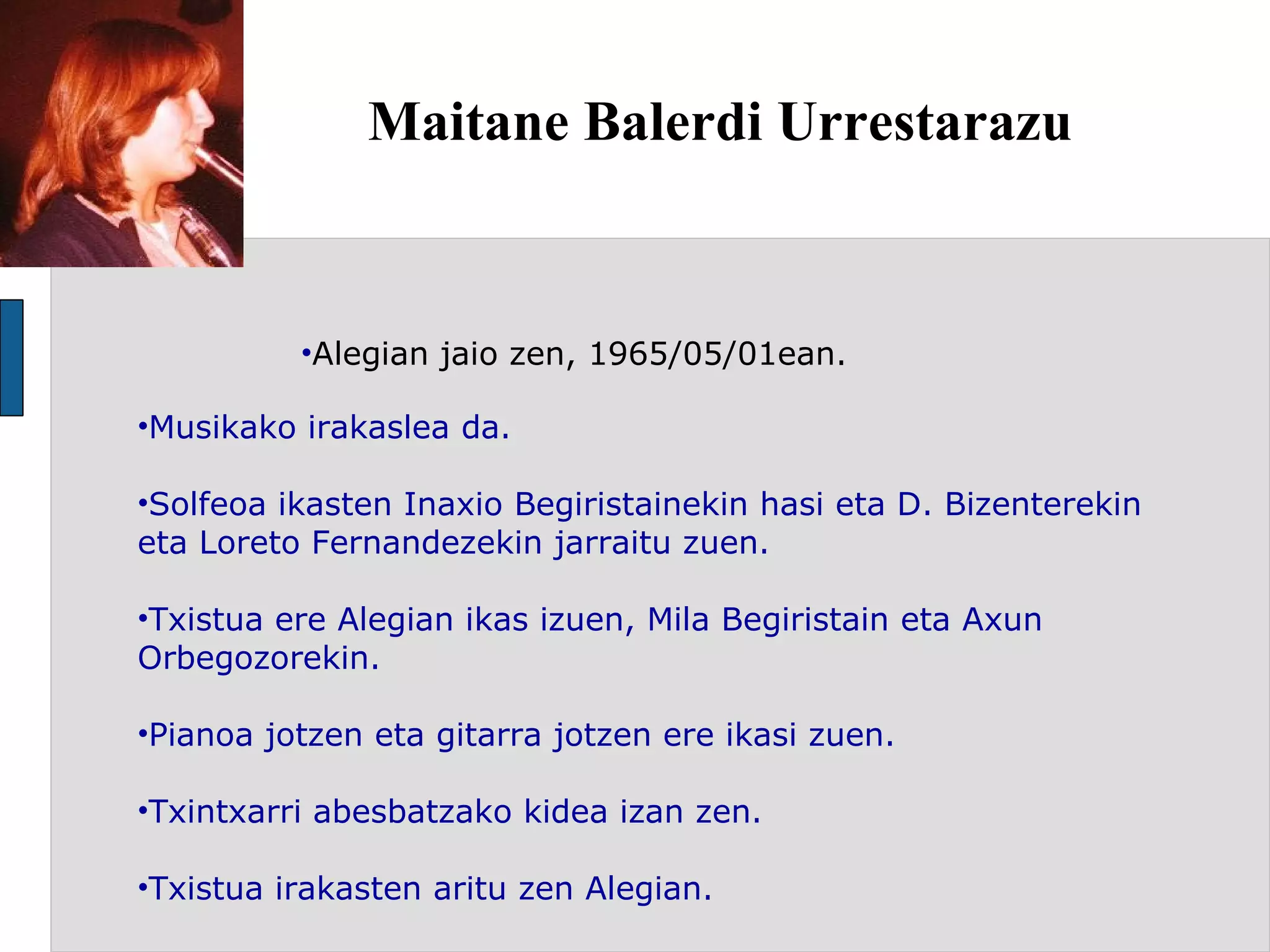 Maitane Balerdi Urrestarazu Alegian jaio zen, 1965/05/01ean. Musikako irakaslea da. Solfeoa ikasten Inaxio Begiristainekin hasi eta D. Bizenterekin eta Loreto Fernandezekin jarraitu zuen. Txistua ere Alegian ikas izuen, Mila Begiristain eta Axun Orbegozorekin. Pianoa jotzen eta gitarra jotzen ere ikasi zuen. Txintxarri abesbatzako kidea izan zen. Txistua irakasten aritu zen Alegian. 