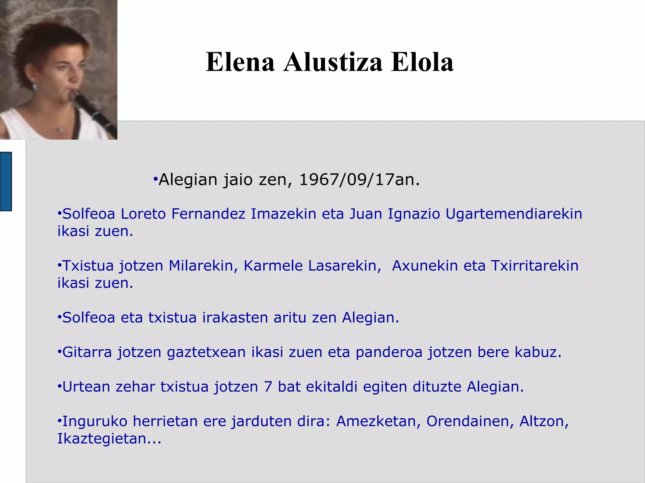 Elena Alustiza Elola Alegian jaio zen, 1967/09/17an. Solfeoa Loreto Fernandez Imazekin eta Juan Ignazio Ugartemendiarekin ikasi zuen. Txistua jotzen Milarekin, Karmele Lasarekin,  Axunekin eta Txirritarekin ikasi zuen.  Solfeoa eta txistua irakasten aritu zen Alegian. Gitarra jotzen gaztetxean ikasi zuen eta panderoa jotzen bere kabuz. Urtean zehar txistua jotzen 7 bat ekitaldi egiten dituzte Alegian.  Inguruko herrietan ere jarduten dira: Amezketan, Orendainen, Altzon, Ikaztegietan...  